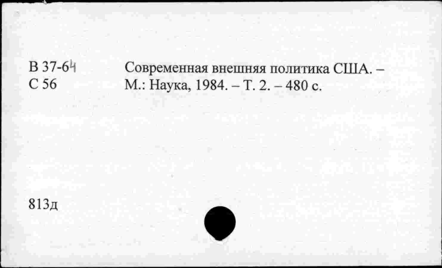 ﻿В 37-61!
С 56
Современная внешняя политика США. -М.: Наука, 1984. - Т. 2. - 480 с.
813д